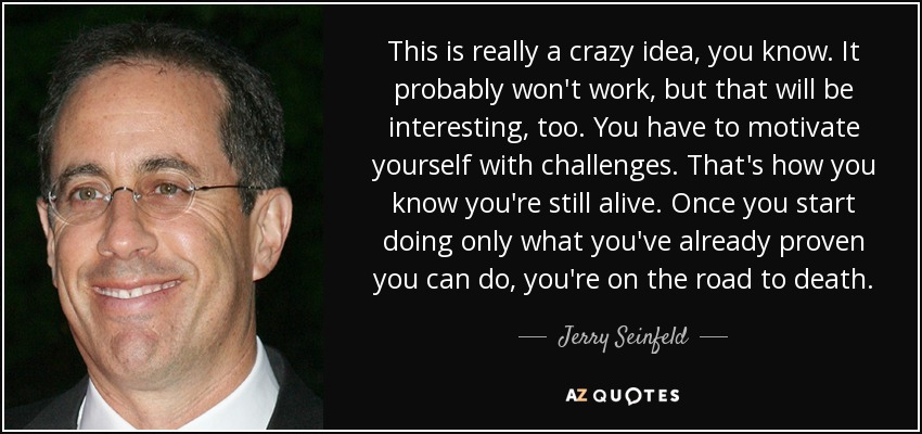 This is really a crazy idea, you know. It probably won't work, but that will be interesting, too. You have to motivate yourself with challenges. That's how you know you're still alive. Once you start doing only what you've already proven you can do, you're on the road to death. - Jerry Seinfeld