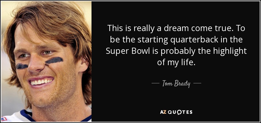 This is really a dream come true. To be the starting quarterback in the Super Bowl is probably the highlight of my life. - Tom Brady