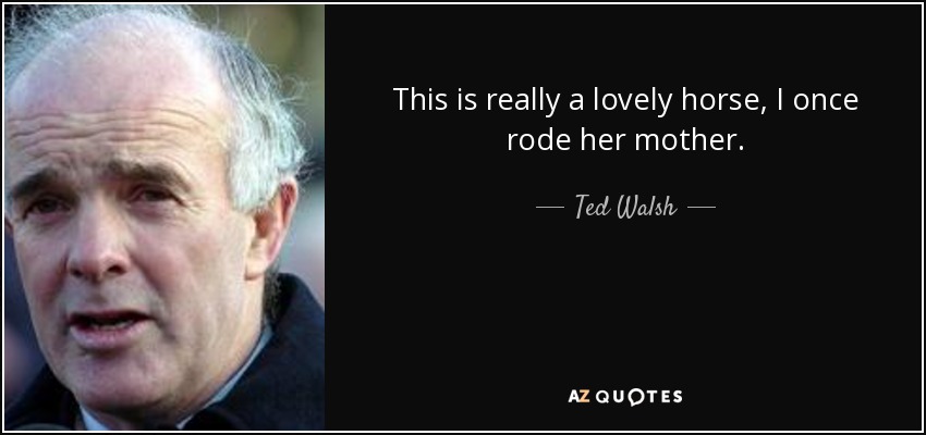 This is really a lovely horse, I once rode her mother. - Ted Walsh