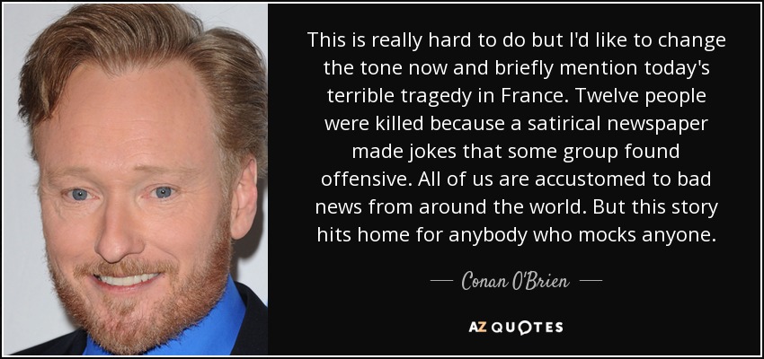 This is really hard to do but I'd like to change the tone now and briefly mention today's terrible tragedy in France. Twelve people were killed because a satirical newspaper made jokes that some group found offensive. All of us are accustomed to bad news from around the world. But this story hits home for anybody who mocks anyone. - Conan O'Brien