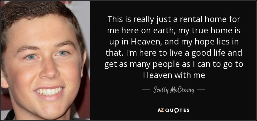 This is really just a rental home for me here on earth, my true home is up in Heaven, and my hope lies in that. I'm here to live a good life and get as many people as I can to go to Heaven with me - Scotty McCreery