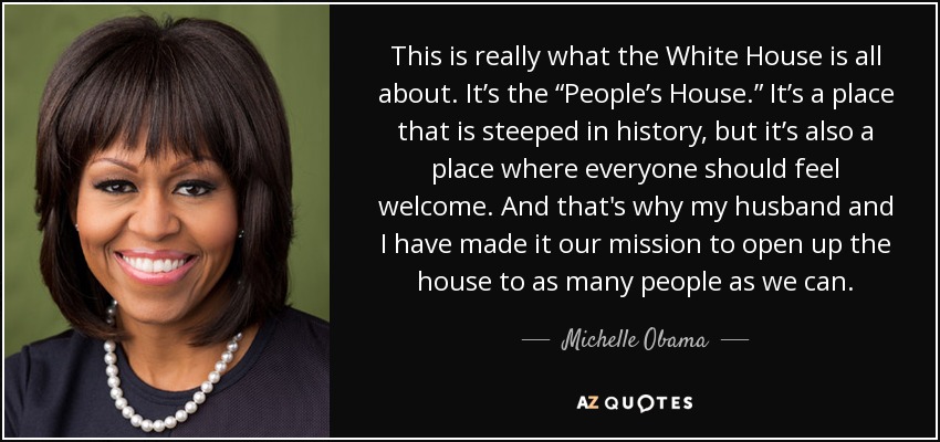 This is really what the White House is all about. It’s the “People’s House.” It’s a place that is steeped in history, but it’s also a place where everyone should feel welcome. And that's why my husband and I have made it our mission to open up the house to as many people as we can. - Michelle Obama
