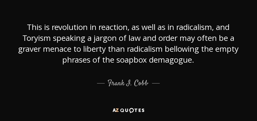 This is revolution in reaction, as well as in radicalism, and Toryism speaking a jargon of law and order may often be a graver menace to liberty than radicalism bellowing the empty phrases of the soapbox demagogue. - Frank I. Cobb