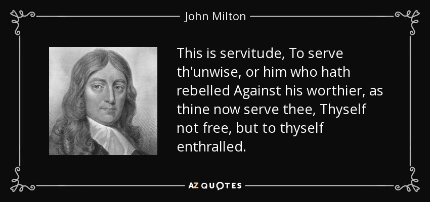 This is servitude, To serve th'unwise, or him who hath rebelled Against his worthier, as thine now serve thee, Thyself not free, but to thyself enthralled. - John Milton