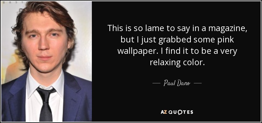 This is so lame to say in a magazine, but I just grabbed some pink wallpaper. I find it to be a very relaxing color. - Paul Dano