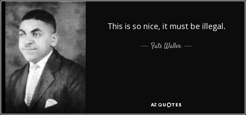 This is so nice, it must be illegal. - Fats Waller
