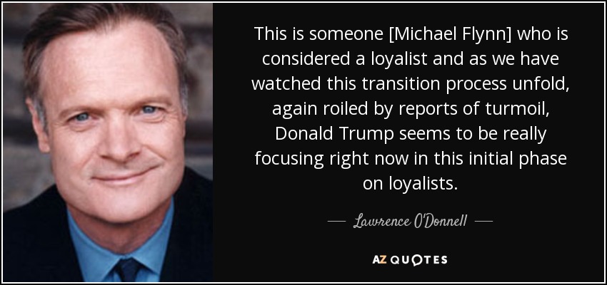 This is someone [Michael Flynn] who is considered a loyalist and as we have watched this transition process unfold, again roiled by reports of turmoil, Donald Trump seems to be really focusing right now in this initial phase on loyalists. - Lawrence O'Donnell