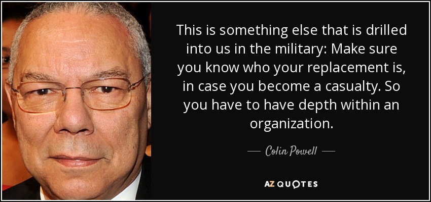 This is something else that is drilled into us in the military: Make sure you know who your replacement is, in case you become a casualty. So you have to have depth within an organization. - Colin Powell