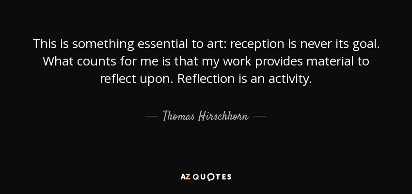 This is something essential to art: reception is never its goal. What counts for me is that my work provides material to reflect upon. Reflection is an activity. - Thomas Hirschhorn