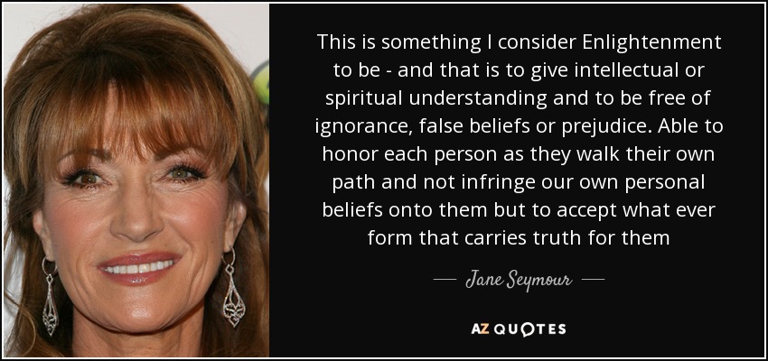 This is something I consider Enlightenment to be - and that is to give intellectual or spiritual understanding and to be free of ignorance, false beliefs or prejudice. Able to honor each person as they walk their own path and not infringe our own personal beliefs onto them but to accept what ever form that carries truth for them - Jane Seymour
