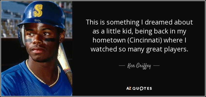 This is something I dreamed about as a little kid, being back in my hometown (Cincinnati) where I watched so many great players. - Ken Griffey, Jr.