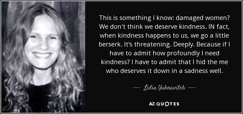 This is something I know: damaged women? We don't think we deserve kindness. IN fact, when kindness happens to us, we go a little berserk. It's threatening. Deeply. Because if I have to admit how profoundly I need kindness? I have to admit that I hid the me who deserves it down in a sadness well. - Lidia Yuknavitch