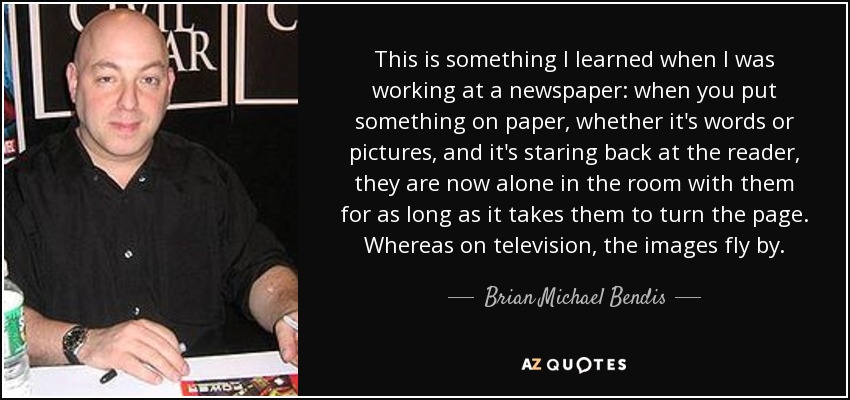 This is something I learned when I was working at a newspaper: when you put something on paper, whether it's words or pictures, and it's staring back at the reader, they are now alone in the room with them for as long as it takes them to turn the page. Whereas on television, the images fly by. - Brian Michael Bendis