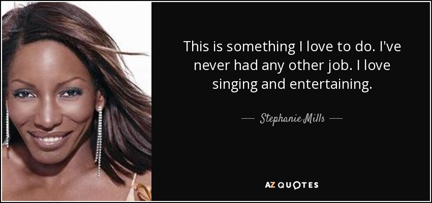 This is something I love to do. I've never had any other job. I love singing and entertaining. - Stephanie Mills