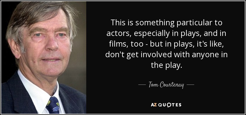 This is something particular to actors, especially in plays, and in films, too - but in plays, it's like, don't get involved with anyone in the play. - Tom Courtenay