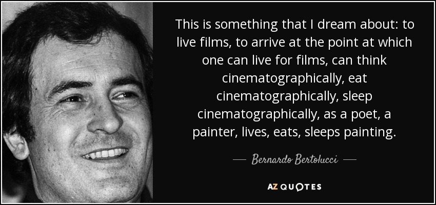 This is something that I dream about: to live films, to arrive at the point at which one can live for films, can think cinematographically, eat cinematographically, sleep cinematographically, as a poet, a painter, lives, eats, sleeps painting. - Bernardo Bertolucci