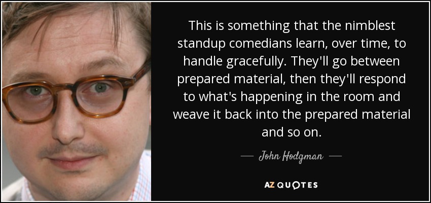 This is something that the nimblest standup comedians learn, over time, to handle gracefully. They'll go between prepared material, then they'll respond to what's happening in the room and weave it back into the prepared material and so on. - John Hodgman