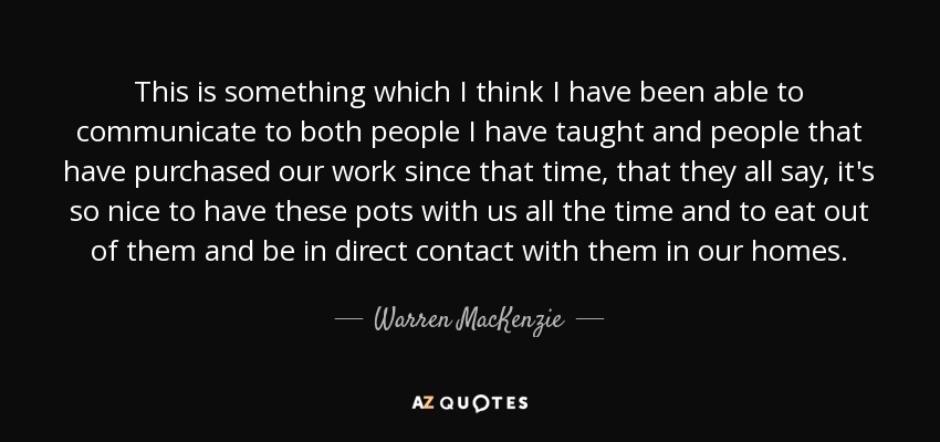 This is something which I think I have been able to communicate to both people I have taught and people that have purchased our work since that time, that they all say, it's so nice to have these pots with us all the time and to eat out of them and be in direct contact with them in our homes. - Warren MacKenzie