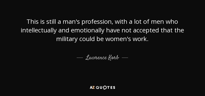 This is still a man's profession, with a lot of men who intellectually and emotionally have not accepted that the military could be women's work. - Lawrence Korb