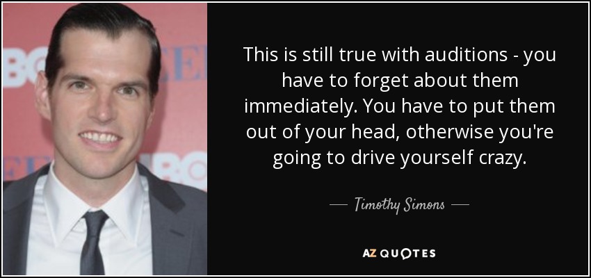 This is still true with auditions - you have to forget about them immediately. You have to put them out of your head, otherwise you're going to drive yourself crazy. - Timothy Simons