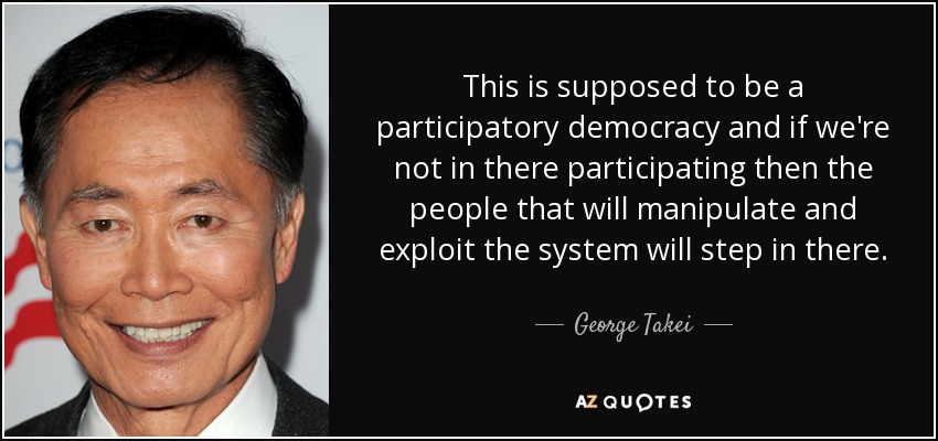 This is supposed to be a participatory democracy and if we're not in there participating then the people that will manipulate and exploit the system will step in there. - George Takei