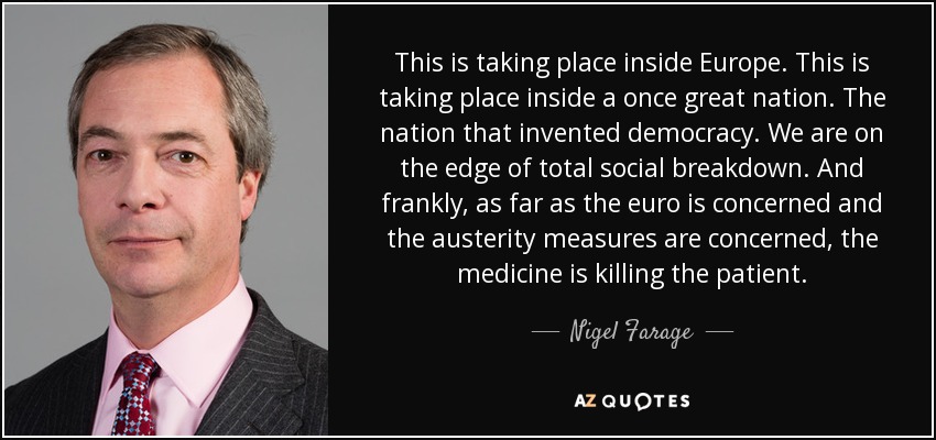 This is taking place inside Europe. This is taking place inside a once great nation. The nation that invented democracy. We are on the edge of total social breakdown. And frankly, as far as the euro is concerned and the austerity measures are concerned, the medicine is killing the patient. - Nigel Farage