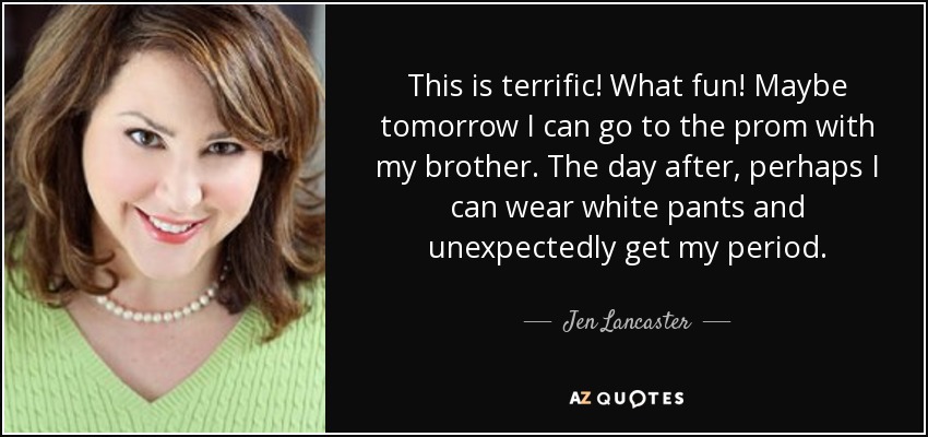 This is terrific! What fun! Maybe tomorrow I can go to the prom with my brother. The day after, perhaps I can wear white pants and unexpectedly get my period. - Jen Lancaster