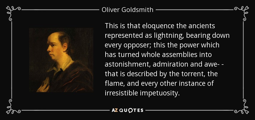 This is that eloquence the ancients represented as lightning, bearing down every opposer; this the power which has turned whole assemblies into astonishment, admiration and awe- - that is described by the torrent, the flame, and every other instance of irresistible impetuosity. - Oliver Goldsmith