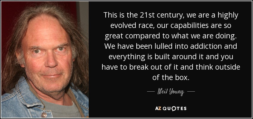 This is the 21st century, we are a highly evolved race, our capabilities are so great compared to what we are doing. We have been lulled into addiction and everything is built around it and you have to break out of it and think outside of the box. - Neil Young