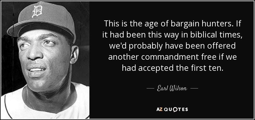 This is the age of bargain hunters. If it had been this way in biblical times, we'd probably have been offered another commandment free if we had accepted the first ten. - Earl Wilson
