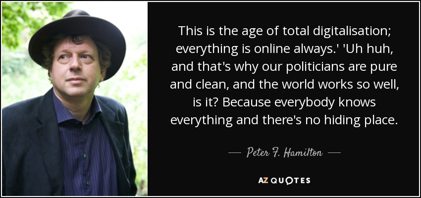 This is the age of total digitalisation; everything is online always.' 'Uh huh, and that's why our politicians are pure and clean, and the world works so well, is it? Because everybody knows everything and there's no hiding place. - Peter F. Hamilton