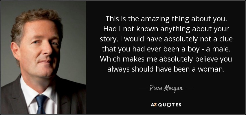 This is the amazing thing about you. Had I not known anything about your story, I would have absolutely not a clue that you had ever been a boy - a male. Which makes me absolutely believe you always should have been a woman. - Piers Morgan
