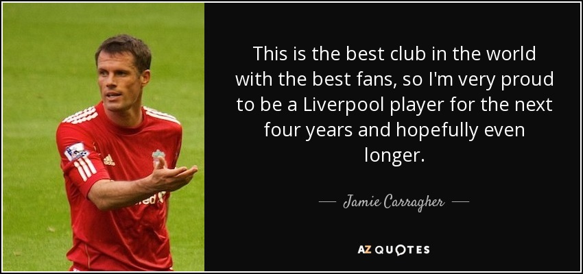 This is the best club in the world with the best fans, so I'm very proud to be a Liverpool player for the next four years and hopefully even longer. - Jamie Carragher