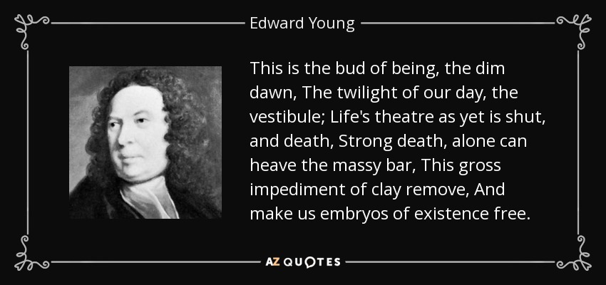 This is the bud of being, the dim dawn, The twilight of our day, the vestibule; Life's theatre as yet is shut, and death, Strong death, alone can heave the massy bar, This gross impediment of clay remove, And make us embryos of existence free. - Edward Young