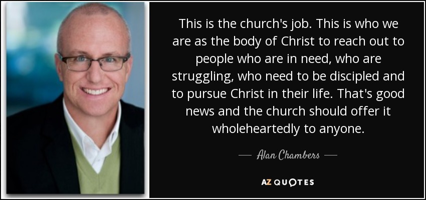 This is the church's job. This is who we are as the body of Christ to reach out to people who are in need, who are struggling, who need to be discipled and to pursue Christ in their life. That's good news and the church should offer it wholeheartedly to anyone. - Alan Chambers