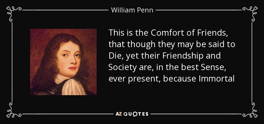 This is the Comfort of Friends, that though they may be said to Die, yet their Friendship and Society are, in the best Sense, ever present, because Immortal - William Penn