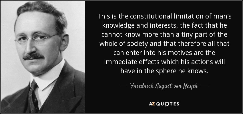 This is the constitutional limitation of man's knowledge and interests, the fact that he cannot know more than a tiny part of the whole of society and that therefore all that can enter into his motives are the immediate effects which his actions will have in the sphere he knows. - Friedrich August von Hayek