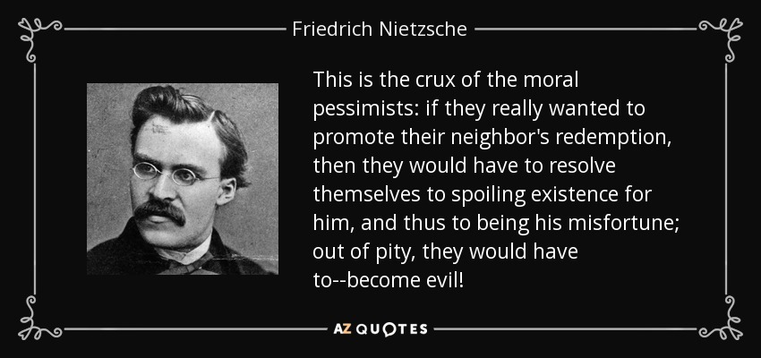 This is the crux of the moral pessimists: if they really wanted to promote their neighbor's redemption, then they would have to resolve themselves to spoiling existence for him, and thus to being his misfortune; out of pity, they would have to--become evil! - Friedrich Nietzsche