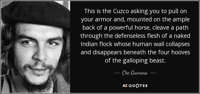 This is the Cuzco asking you to pull on your armor and, mounted on the ample back of a powerful horse, cleave a path through the defenseless flesh of a naked Indian flock whose human wall collapses and disappears beneath the four hooves of the galloping beast. - Che Guevara