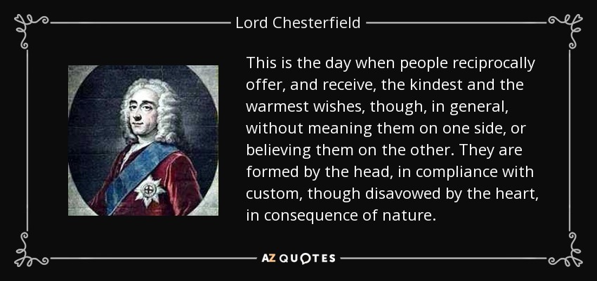 This is the day when people reciprocally offer, and receive, the kindest and the warmest wishes, though, in general, without meaning them on one side, or believing them on the other. They are formed by the head, in compliance with custom, though disavowed by the heart, in consequence of nature. - Lord Chesterfield