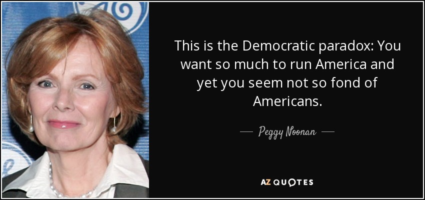 This is the Democratic paradox: You want so much to run America and yet you seem not so fond of Americans. - Peggy Noonan