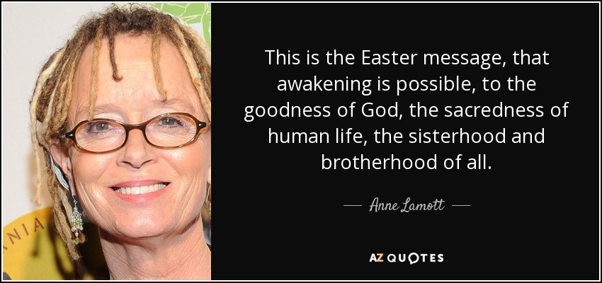 This is the Easter message, that awakening is possible, to the goodness of God, the sacredness of human life, the sisterhood and brotherhood of all. - Anne Lamott