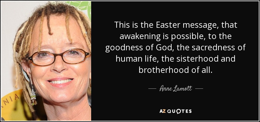 This is the Easter message, that awakening is possible, to the goodness of God, the sacredness of human life, the sisterhood and brotherhood of all. - Anne Lamott