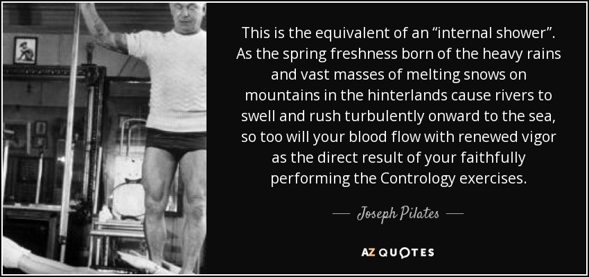 This is the equivalent of an “internal shower”. As the spring freshness born of the heavy rains and vast masses of melting snows on mountains in the hinterlands cause rivers to swell and rush turbulently onward to the sea, so too will your blood flow with renewed vigor as the direct result of your faithfully performing the Contrology exercises. - Joseph Pilates