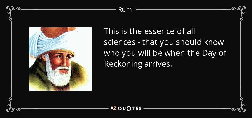 This is the essence of all sciences - that you should know who you will be when the Day of Reckoning arrives. - Rumi