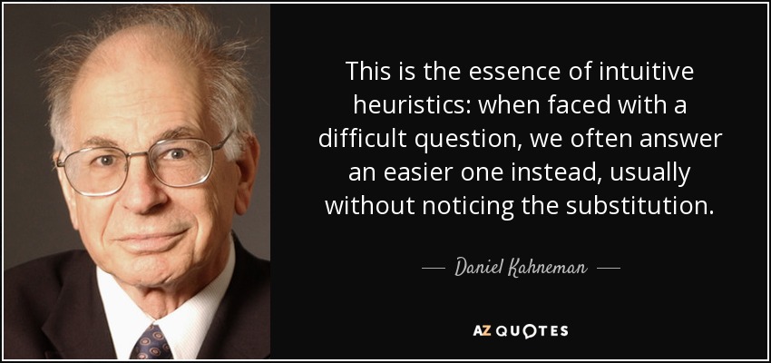 This is the essence of intuitive heuristics: when faced with a difficult question, we often answer an easier one instead, usually without noticing the substitution. - Daniel Kahneman