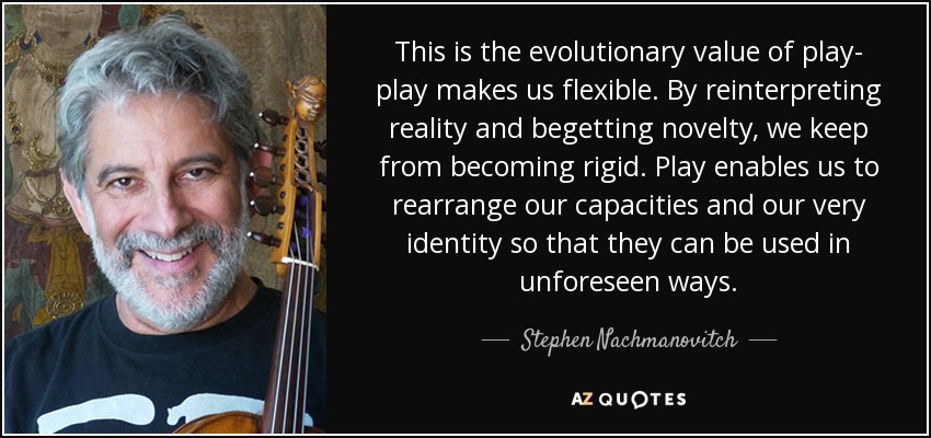 This is the evolutionary value of play- play makes us flexible. By reinterpreting reality and begetting novelty, we keep from becoming rigid. Play enables us to rearrange our capacities and our very identity so that they can be used in unforeseen ways. - Stephen Nachmanovitch