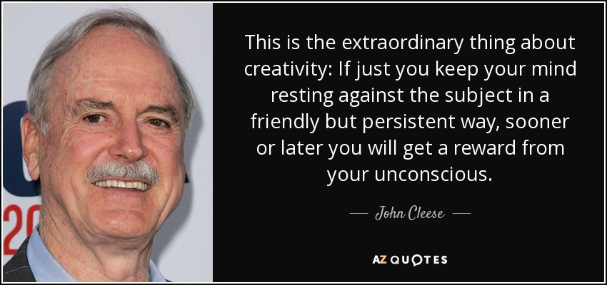 This is the extraordinary thing about creativity: If just you keep your mind resting against the subject in a friendly but persistent way, sooner or later you will get a reward from your unconscious. - John Cleese