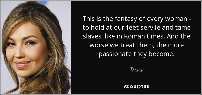 This is the fantasy of every woman - to hold at our feet servile and tame slaves, like in Roman times. And the worse we treat them, the more passionate they become. - Thalia