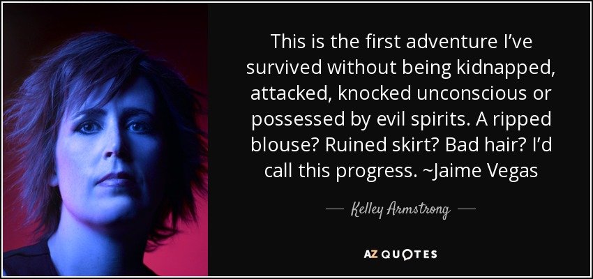 This is the first adventure I’ve survived without being kidnapped, attacked, knocked unconscious or possessed by evil spirits. A ripped blouse? Ruined skirt? Bad hair? I’d call this progress. ~Jaime Vegas - Kelley Armstrong